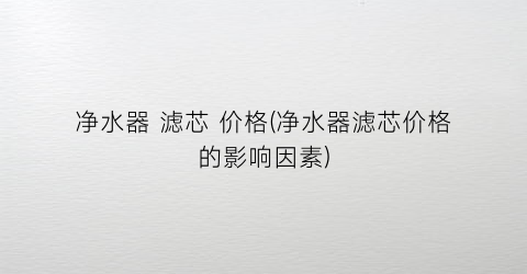 净水器 滤芯 价格(净水器滤芯价格的影响因素)